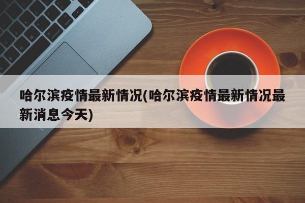 哈尔滨疫情最新情况(哈尔滨疫情最新情况最新消息今天)