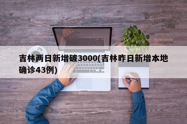 吉林两日新增破3000(吉林昨日新增本地确诊43例)