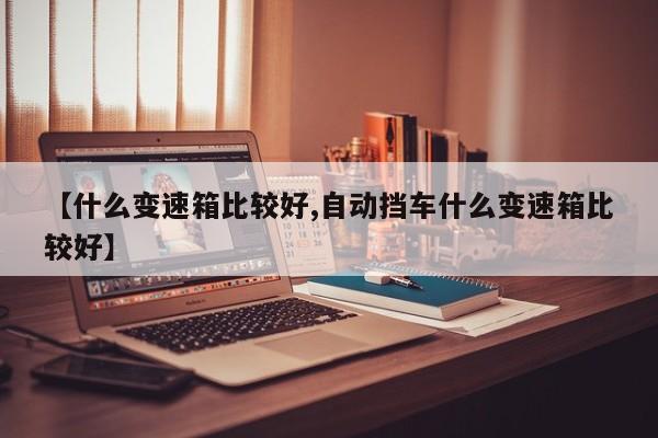 【什么变速箱比较好,自动挡车什么变速箱比较好】