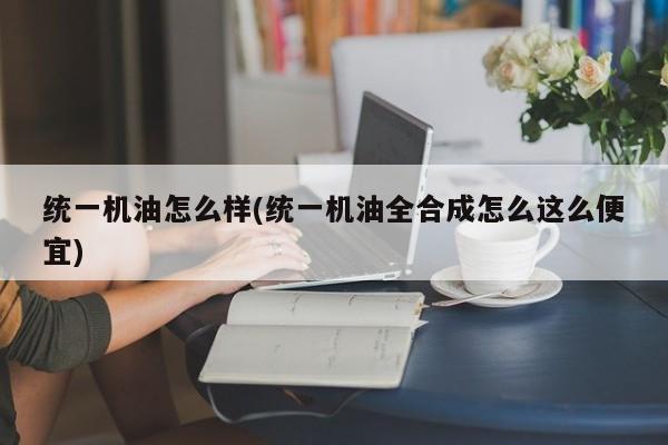 统一机油怎么样(统一机油全合成怎么这么便宜)