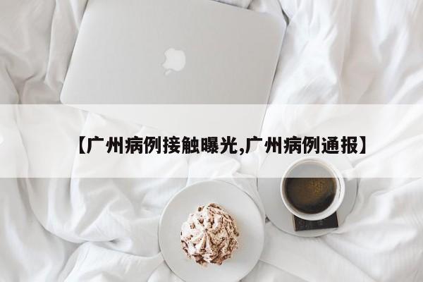 【广州病例接触曝光,广州病例通报】