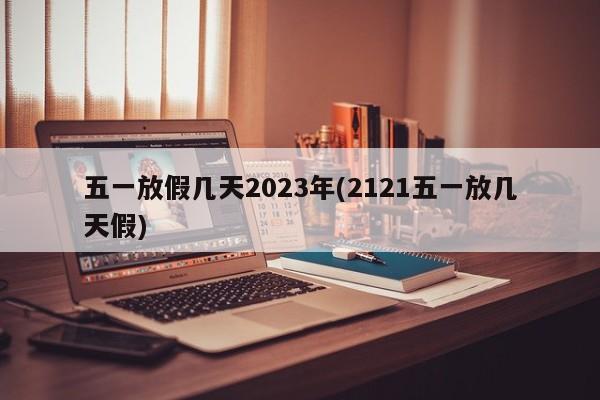 五一放假几天2023年(2121五一放几天假)