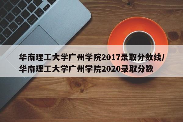 华南理工大学广州学院2017录取分数线/华南理工大学广州学院2020录取分数