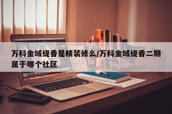 万科金域缇香是精装修么/万科金域缇香二期属于哪个社区