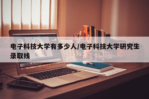 电子科技大学有多少人/电子科技大学研究生录取线