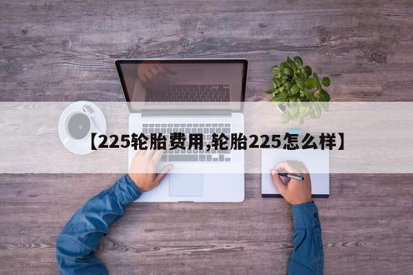 【225轮胎费用,轮胎225怎么样】