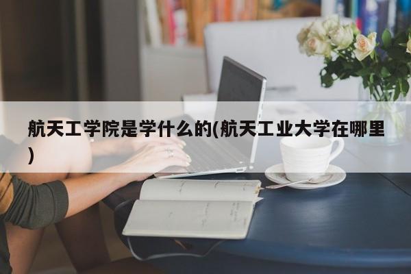 航天工学院是学什么的(航天工业大学在哪里)