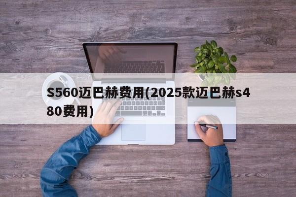S560迈巴赫费用(2025款迈巴赫s480费用)