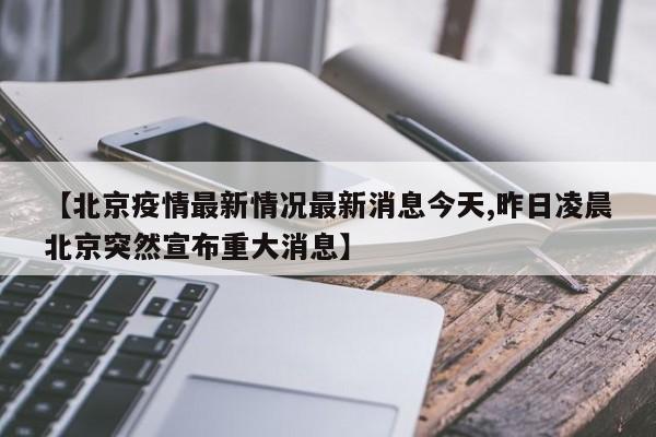 【北京疫情最新情况最新消息今天,昨日凌晨北京突然宣布重大消息】
