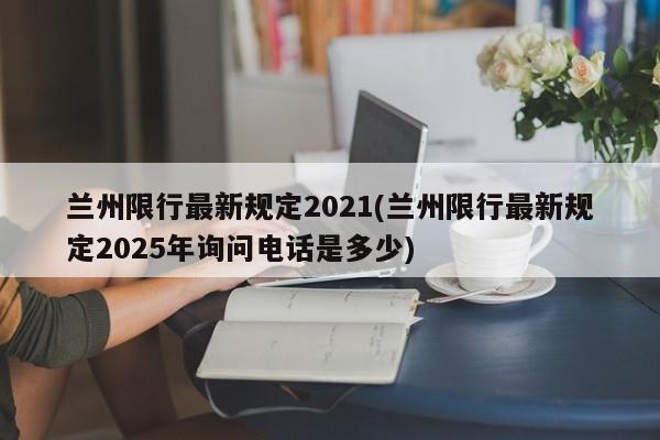 兰州限行最新规定2021(兰州限行最新规定2025年询问电话是多少)
