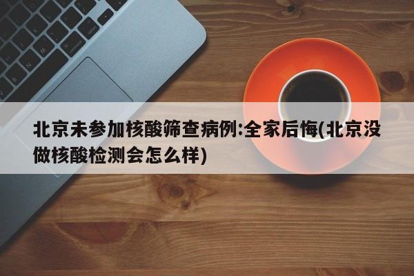 北京未参加核酸筛查病例:全家后悔(北京没做核酸检测会怎么样)