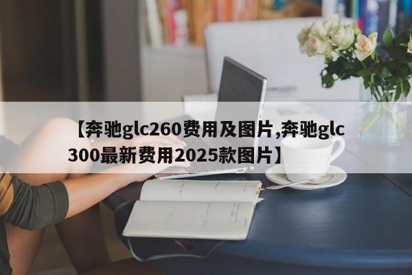 【奔驰glc260费用及图片,奔驰glc300最新费用2025款图片】