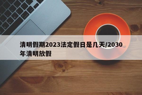 清明假期2023法定假日是几天/2030年清明放假