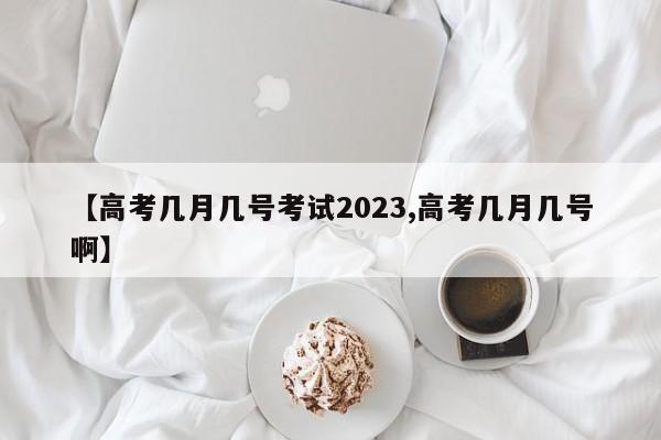 【高考几月几号考试2023,高考几月几号啊】