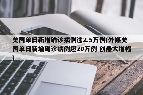 美国单日新增确诊病例逾2.5万例(外媒美国单日新增确诊病例超20万例 创最大增幅)
