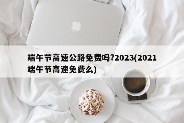 端午节高速公路免费吗?2023(2021端午节高速免费么)