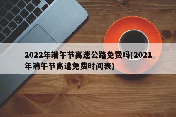 2022年端午节高速公路免费吗(2021年端午节高速免费时间表)