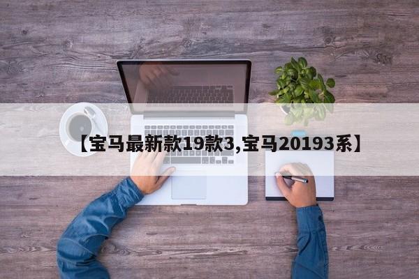 【宝马最新款19款3,宝马20193系】