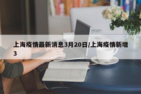 上海疫情最新消息3月20日/上海疫情新增3