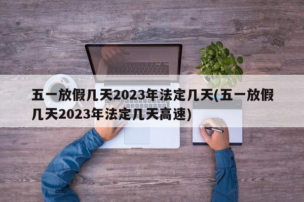 五一放假几天2023年法定几天(五一放假几天2023年法定几天高速)