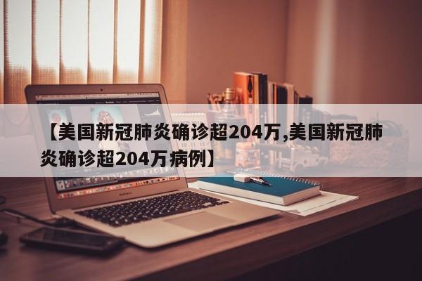 【美国新冠肺炎确诊超204万,美国新冠肺炎确诊超204万病例】