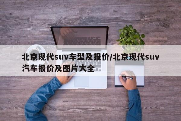 北京现代suv车型及报价/北京现代suv汽车报价及图片大全