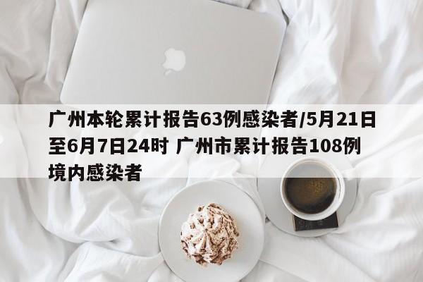 广州本轮累计报告63例感染者/5月21日至6月7日24时 广州市累计报告108例境内感染者