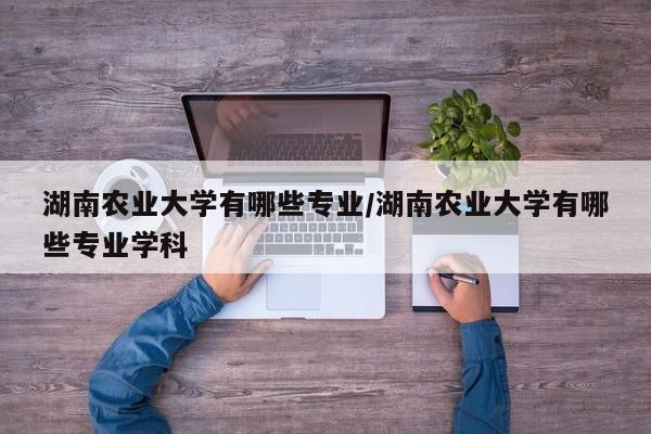 湖南农业大学有哪些专业/湖南农业大学有哪些专业学科