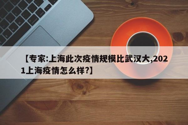 【专家:上海此次疫情规模比武汉大,2021上海疫情怎么样?】