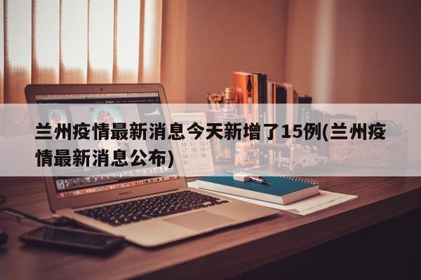 兰州疫情最新消息今天新增了15例(兰州疫情最新消息公布)