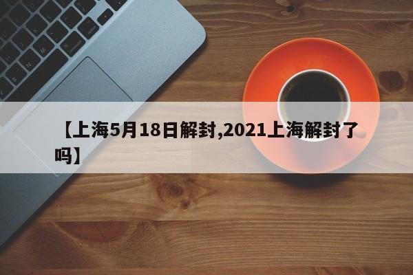 【上海5月18日解封,2021上海解封了吗】