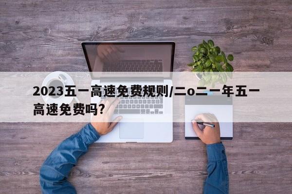 2023五一高速免费规则/二o二一年五一高速免费吗?