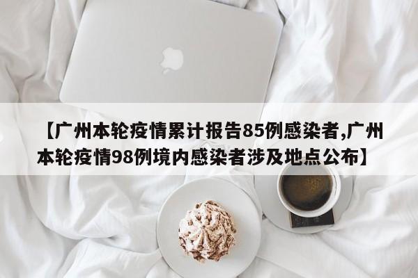 【广州本轮疫情累计报告85例感染者,广州本轮疫情98例境内感染者涉及地点公布】