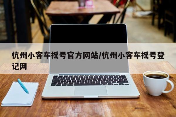 杭州小客车摇号官方网站/杭州小客车摇号登记网