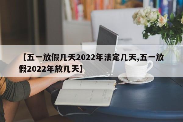 【五一放假几天2022年法定几天,五一放假2022年放几天】