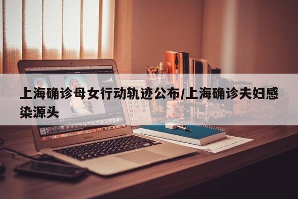 上海确诊母女行动轨迹公布/上海确诊夫妇感染源头