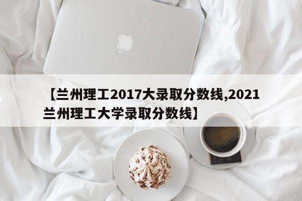 【兰州理工2017大录取分数线,2021兰州理工大学录取分数线】