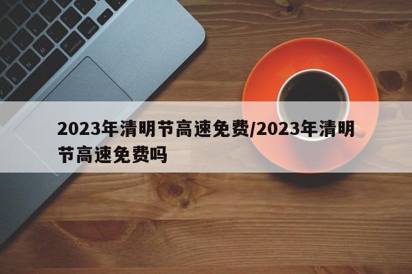 2023年清明节高速免费/2023年清明节高速免费吗