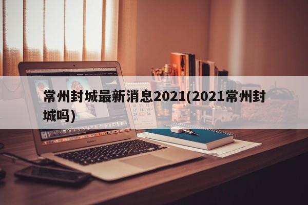 常州封城最新消息2021(2021常州封城吗)