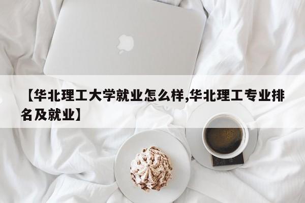 【华北理工大学就业怎么样,华北理工专业排名及就业】