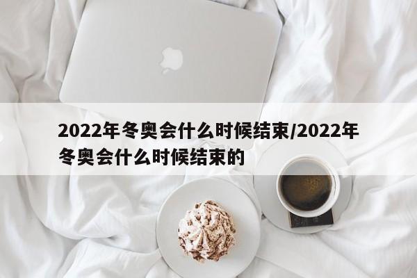 2022年冬奥会什么时候结束/2022年冬奥会什么时候结束的