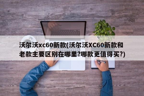 沃尔沃xc60新款(沃尔沃XC60新款和老款主要区别在哪里?哪款更值得买?)
