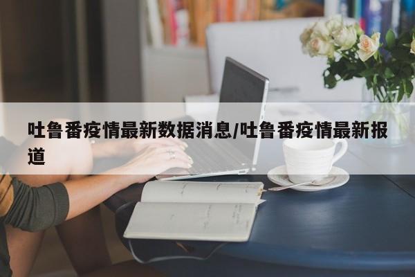 吐鲁番疫情最新数据消息/吐鲁番疫情最新报道