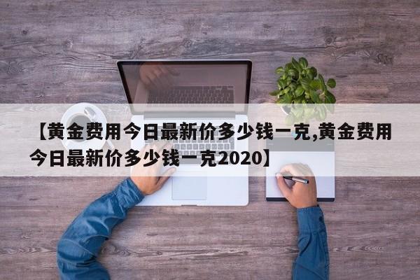 【黄金费用今日最新价多少钱一克,黄金费用今日最新价多少钱一克2020】