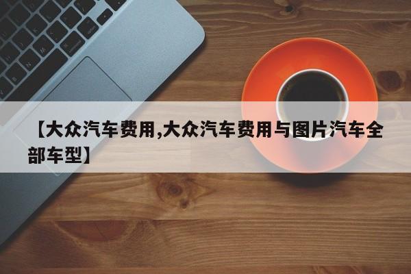 【大众汽车费用,大众汽车费用与图片汽车全部车型】