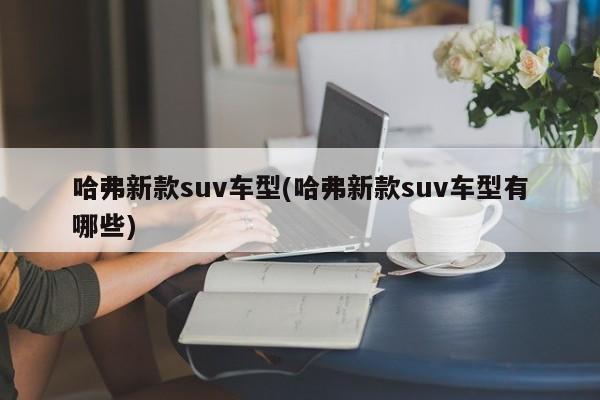 哈弗新款suv车型(哈弗新款suv车型有哪些)