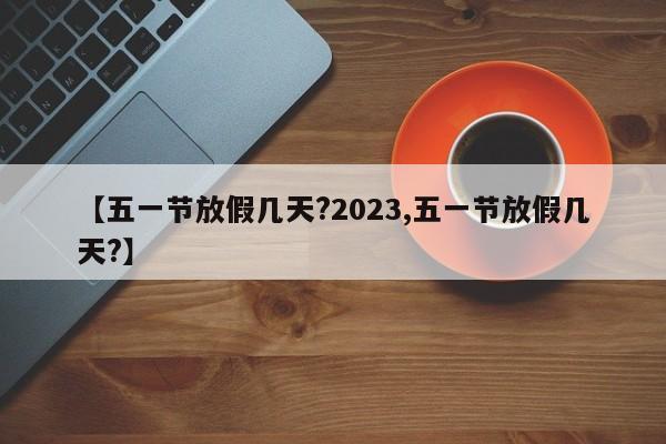 【五一节放假几天?2023,五一节放假几天?】