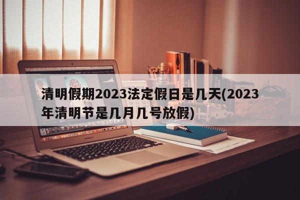 清明假期2023法定假日是几天(2023年清明节是几月几号放假)