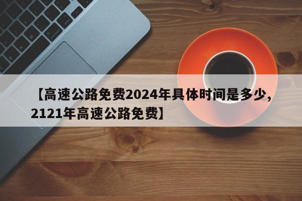 【高速公路免费2024年具体时间是多少,2121年高速公路免费】