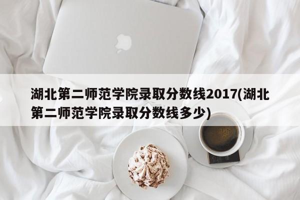 湖北第二师范学院录取分数线2017(湖北第二师范学院录取分数线多少)